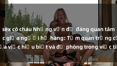 sex cô cháu Những vấn đề đáng quan tâm về quan hệ tình dục giữa người họ hàng: Tầm quan trọng của việc hiểu biết và đề phòng trong việc tiếp xúc trong gia đình.