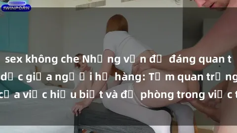sex không che Những vấn đề đáng quan tâm về quan hệ tình dục giữa người họ hàng: Tầm quan trọng của việc hiểu biết và đề phòng trong việc tiếp xúc trong gia đình.
