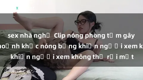 sex nhà nghỉ Clip nóng phòng tắm gây sốt: Cận cảnh khoảnh khắc nóng bỏng khiến người xem không thể rời mắt
