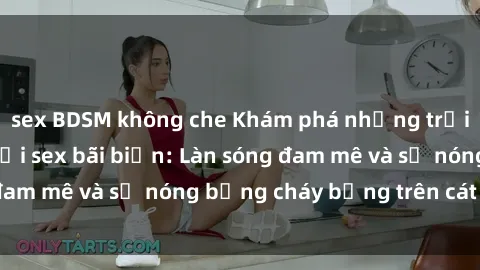 sex BDSM không che Khám phá những trải nghiệm độc đáo tại sex bãi biển: Làn sóng đam mê và sự nóng bỏng cháy bỏng trên cát trắng