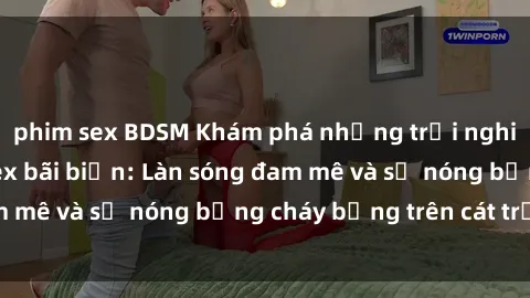 phim sex BDSM Khám phá những trải nghiệm độc đáo tại sex bãi biển: Làn sóng đam mê và sự nóng bỏng cháy bỏng trên cát trắng