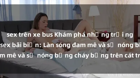 sex trên xe bus Khám phá những trải nghiệm độc đáo tại sex bãi biển: Làn sóng đam mê và sự nóng bỏng cháy bỏng trên cát trắng