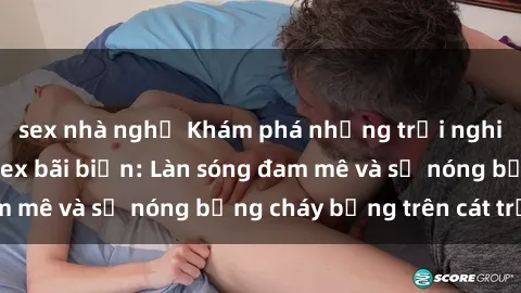 sex nhà nghỉ Khám phá những trải nghiệm độc đáo tại sex bãi biển: Làn sóng đam mê và sự nóng bỏng cháy bỏng trên cát trắng