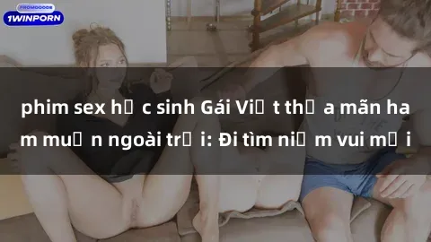 phim sex học sinh Gái Việt thỏa mãn ham muốn ngoài trời: Đi tìm niềm vui mới
