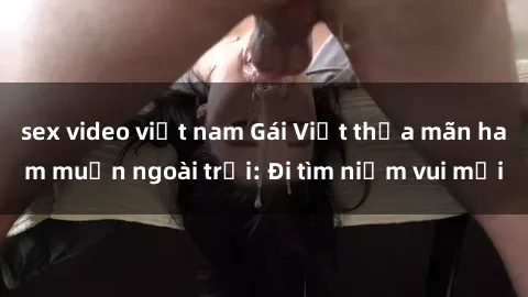 sex video việt nam Gái Việt thỏa mãn ham muốn ngoài trời: Đi tìm niềm vui mới