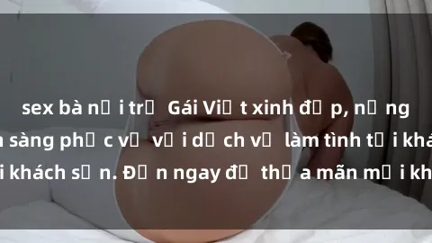 sex bà nội trợ Gái Việt xinh đẹp, nồng nàn tình cảm, sẵn sàng phục vụ với dịch vụ làm tình tại khách sạn. Đến ngay để thỏa mãn mọi khao khát của bạn!