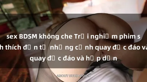 sex BDSM không che Trải nghiệm phim sex : Sự kích thích đến từ những cảnh quay độc đáo và hấp dẫn
