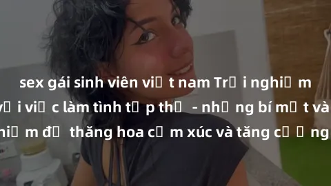 sex gái sinh viên việt nam Trải nghiệm hứng khởi cùng với việc làm tình tập thể - những bí mật và kinh nghiệm để thăng hoa cảm xúc và tăng cường sự gắn kết trong mối quan hệ