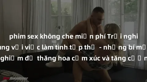 phim sex không che miễn phí Trải nghiệm hứng khởi cùng với việc làm tình tập thể - những bí mật và kinh nghiệm để thăng hoa cảm xúc và tăng cường sự gắn kết trong mối quan hệ