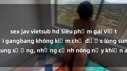sex jav vietsub hd Siêu phẩm gái Việt tham gia trong buổi gangbang không kiềm chế được lòng sung sướng, những cảnh nóng nảy khiến ai cũng phải mãn nhãn