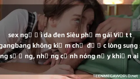 sex người da đen Siêu phẩm gái Việt tham gia trong buổi gangbang không kiềm chế được lòng sung sướng, những cảnh nóng nảy khiến ai cũng phải mãn nhãn