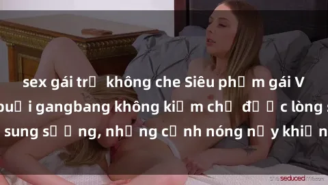 sex gái trẻ không che Siêu phẩm gái Việt tham gia trong buổi gangbang không kiềm chế được lòng sung sướng, những cảnh nóng nảy khiến ai cũng phải mãn nhãn