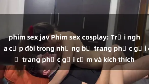 phim sex jav Phim sex cosplay: Trải nghiệm tuyệt vời của cặp đôi trong những bộ trang phục gợi cảm và kích thích