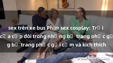 sex trên xe bus Phim sex cosplay: Trải nghiệm tuyệt vời của cặp đôi trong những bộ trang phục gợi cảm và kích thích