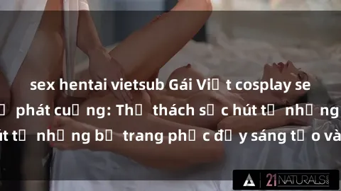 sex hentai vietsub Gái Việt cosplay sexy khiến fan hâm mộ phát cuồng: Thử thách sức hút từ những bộ trang phục đầy sáng tạo và quyến rũ!