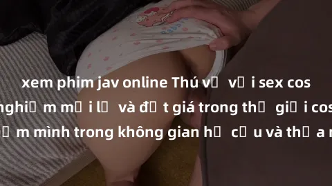 xem phim jav online Thú vị với sex cosplay anime: Trải nghiệm mới lạ và đắt giá trong thế giới cosplay! Đắm mình trong không gian hư cấu và thỏa mãn niềm đam mê của bạn!