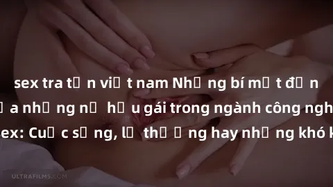 sex tra tấn việt nam Những bí mật đằng sau cuộc sống của những nữ hầu gái trong ngành công nghiệp sex: Cuộc sống, lẽ thường hay những khó khăn mà họ phải đối mặt.