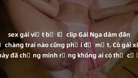 sex gái việt bị lộ clip Gái Nga dâm đãng khiến tim bất cứ chàng trai nào cũng phải đỏ mặt. Cô gái xinh đẹp này đã chứng minh rằng không ai có thể cưỡng lại khi cô làm tình đắm say.