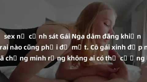 sex nữ cảnh sát Gái Nga dâm đãng khiến tim bất cứ chàng trai nào cũng phải đỏ mặt. Cô gái xinh đẹp này đã chứng minh rằng không ai có thể cưỡng lại khi cô làm tình đắm say.
