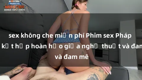 sex không che miễn phí Phim sex Pháp - Sự kết hợp hoàn hảo giữa nghệ thuật và đam mê
