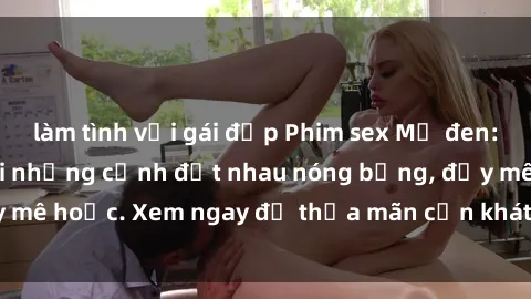 làm tình với gái đẹp Phim sex Mỹ đen: phút mãnh liệt với những cảnh địt nhau nóng bỏng, đầy mê hoặc. Xem ngay để thỏa mãn cơn khát tình dục của bạn!