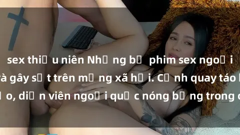 sex thiếu niên Những bộ phim sex ngoại quốc nổi tiếng và gây sốt trên mạng xã hội. Cảnh quay táo bạo, diễn viên ngoại quốc nóng bỏng trong các tác phẩm đỉnh cao.