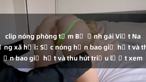 clip nóng phòng tắm Bộ ảnh gái Việt Nam nude gây sốt mạng xã hội: Sắc nóng hơn bao giờ hết và thu hút triệu lượt xem