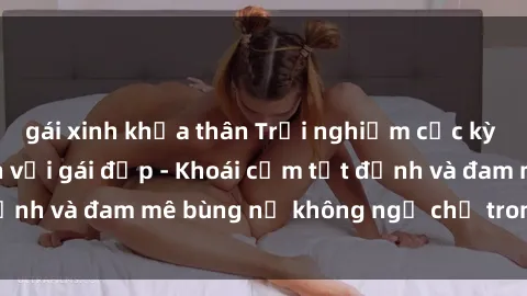 gái xinh khỏa thân Trải nghiệm cực kỳ thú vị khi làm tình với gái đẹp - Khoái cảm tột đỉnh và đam mê bùng nổ không ngờ chỉ trong một đêm!