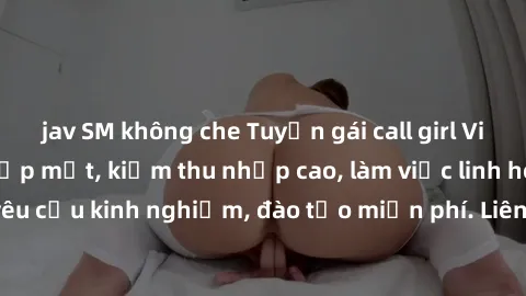 jav SM không che Tuyển gái call girl Việt Nam gợi cảm, đẹp mắt, kiếm thu nhập cao, làm việc linh hoạt, không yêu cầu kinh nghiệm, đào tạo miễn phí. Liên hệ ngay để biết thêm chi tiết!