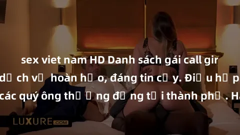 sex viet nam HD Danh sách gái call girl vip chất lượng, dịch vụ hoàn hảo, đáng tin cậy. Điều hấp dẫn cho các quý ông thượng đẳng tại thành phố. Hãy nhấc máy và đặt lịch ngay!