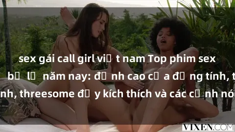 sex gái call girl việt nam Top phim sex hot nhất không thể bỏ lỡ năm nay: đỉnh cao của đồng tính, threesome đầy kích thích và các cảnh nóng đang gây sốt!
