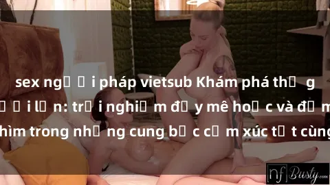 sex người pháp vietsub Khám phá thế giới mới với sex người lớn: trải nghiệm đầy mê hoặc và đắm chìm trong những cung bậc cảm xúc tột cùng, hứng khởi và cuốn hút.