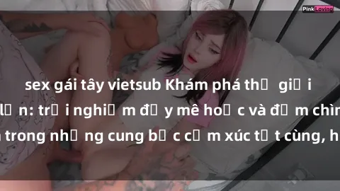sex gái tây vietsub Khám phá thế giới mới với sex người lớn: trải nghiệm đầy mê hoặc và đắm chìm trong những cung bậc cảm xúc tột cùng, hứng khởi và cuốn hút.