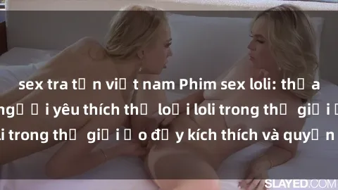 sex tra tấn việt nam Phim sex loli: thỏa mãn đam mê của người yêu thích thể loại loli trong thế giới ảo đầy kích thích và quyến rũ.