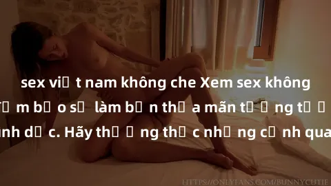 sex việt nam không che Xem sex không che HD miễn phí đảm bảo sẽ làm bạn thỏa mãn tưởng tượng và nhu cầu tình dục. Hãy thưởng thức những cảnh quay hấp dẫn và mãnh liệt ngay bây giờ!