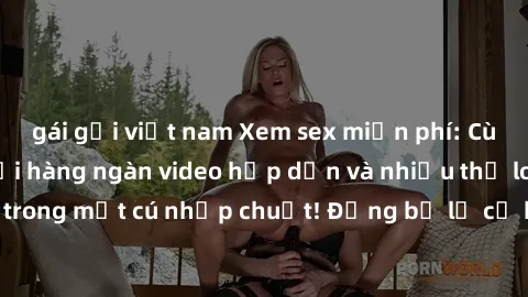 gái gọi việt nam Xem sex miễn phí: Cùng trải nghiệm với hàng ngàn video hấp dẫn và nhiều thể loại đa dạng chỉ trong một cú nhấp chuột! Đừng bỏ lỡ cơ hội thưởng thức tuyệt vời này ngay hôm nay!