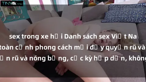 sex trong xe hơi Danh sách sex Việt Nam không che - Ảnh toàn cảnh phong cách mới đầy quyến rũ và nóng bỏng, cực kỳ hấp dẫn, không thể bỏ qua!