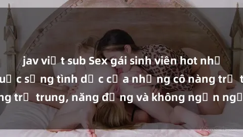 jav việt sub Sex gái sinh viên hot nhất: Cùng khám phá cuộc sống tình dục của những cô nàng trẻ trung, năng động và không ngần ngại thử nghiệm!