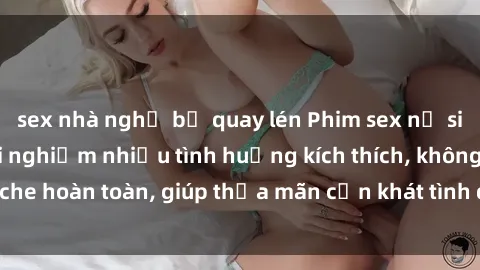 sex nhà nghỉ bị quay lén Phim sex nữ sinh mới nhất: Trải nghiệm nhiều tình huống kích thích, không che hoàn toàn, giúp thỏa mãn cơn khát tình dục của các bạn trẻ