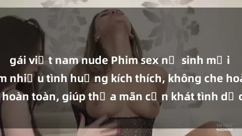 gái việt nam nude Phim sex nữ sinh mới nhất: Trải nghiệm nhiều tình huống kích thích, không che hoàn toàn, giúp thỏa mãn cơn khát tình dục của các bạn trẻ