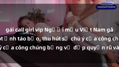 gái call girl vip Người mẫu Việt Nam gây sốt với loạt shoot ảnh táo bạo, thu hút sự chú ý của công chúng bằng vẻ đẹp quyến rũ và gợi cảm.