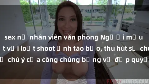 sex nữ nhân viên văn phòng Người mẫu Việt Nam gây sốt với loạt shoot ảnh táo bạo, thu hút sự chú ý của công chúng bằng vẻ đẹp quyến rũ và gợi cảm.
