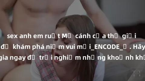 sex anh em ruột Mở cánh cửa thế giới sex MILF Việt Nam để khám phá niềm vui mới_ENCODE_. Hãy tham gia ngay để trải nghiệm những khoảnh khắc đầy kích thích và đam mê.