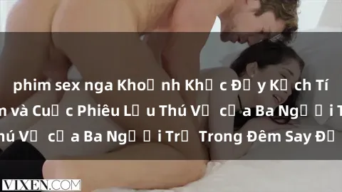 phim sex nga Khoảnh Khắc Đầy Kịch Tính: Sex  Việt Nam và Cuộc Phiêu Lưu Thú Vị của Ba Người Trẻ Trong Đêm Say Đắm