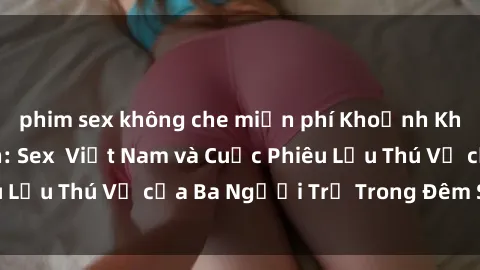 phim sex không che miễn phí Khoảnh Khắc Đầy Kịch Tính: Sex  Việt Nam và Cuộc Phiêu Lưu Thú Vị của Ba Người Trẻ Trong Đêm Say Đắm