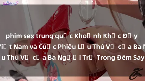 phim sex trung quốc Khoảnh Khắc Đầy Kịch Tính: Sex  Việt Nam và Cuộc Phiêu Lưu Thú Vị của Ba Người Trẻ Trong Đêm Say Đắm