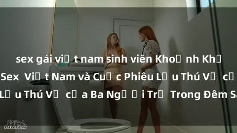 sex gái việt nam sinh viên Khoảnh Khắc Đầy Kịch Tính: Sex  Việt Nam và Cuộc Phiêu Lưu Thú Vị của Ba Người Trẻ Trong Đêm Say Đắm