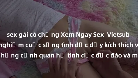 sex gái có chồng Xem Ngay Sex  Vietsub Full HD - Cùng trải nghiệm cuộc sống tình dục đầy kích thích với những cảnh quan hệ tình dục độc đáo và mãnh liệt trong bộ phim này!