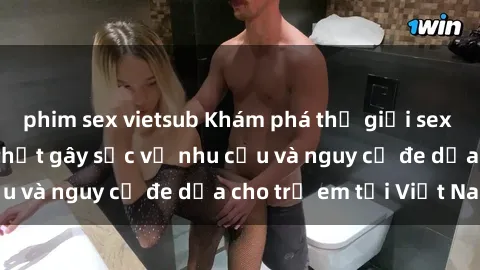phim sex vietsub Khám phá thế giới sex loli Việt Nam: Sự thật gây sốc về nhu cầu và nguy cơ đe dọa cho trẻ em tại Việt Nam