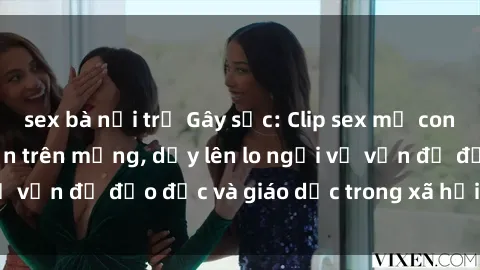 sex bà nội trợ Gây sốc: Clip sex mẹ con Việt Nam lan truyền trên mạng, dấy lên lo ngại về vấn đề đạo đức và giáo dục trong xã hội hiện nay.